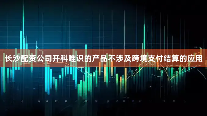 长沙配资公司开科唯识的产品不涉及跨境支付结算的应用